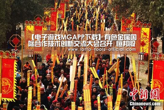 【电子游戏MGAPP下载】有色金属国际合作技术创新交流大会召开 恒邦股份科技强企再迈重大步伐(图1) 电子游戏MG